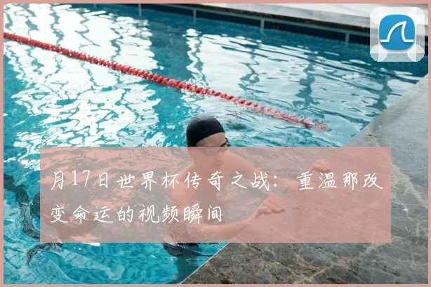 月17日世界杯传奇之战:重温那改变命运的视频瞬间