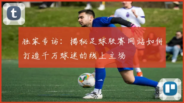 独家专访:揭秘足球联赛网站如何打造千万球迷的线上主场