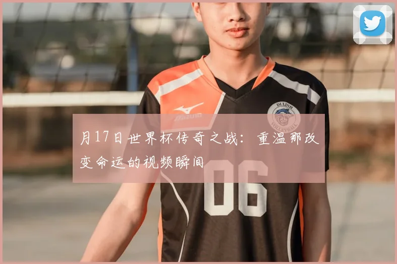 月17日世界杯传奇之战：重温那改变命运的视频瞬间
