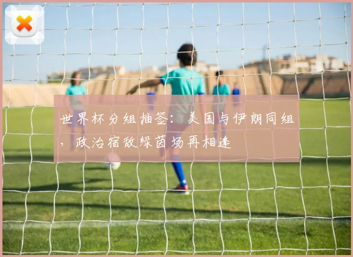 世界杯分组抽签:美国与伊朗同组,政治宿敌绿茵场再相逢