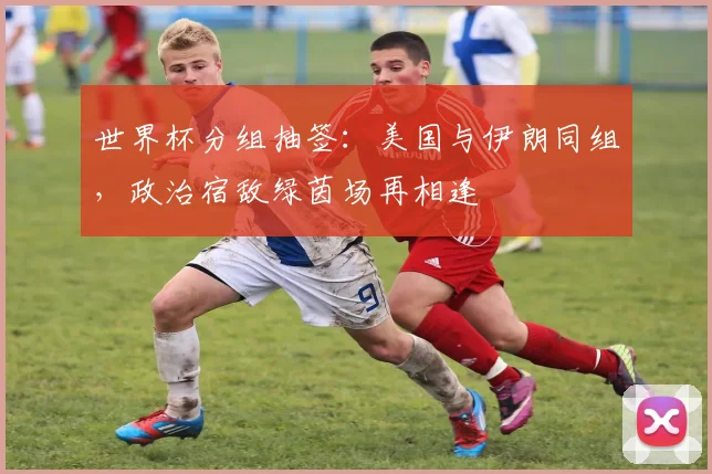 世界杯分组抽签：美国与伊朗同组，政治宿敌绿茵场再相逢