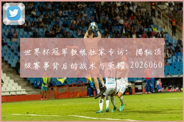 世界杯冠军教练独家专访：揭秘顶级赛事背后的战术与荣耀_20260609201304