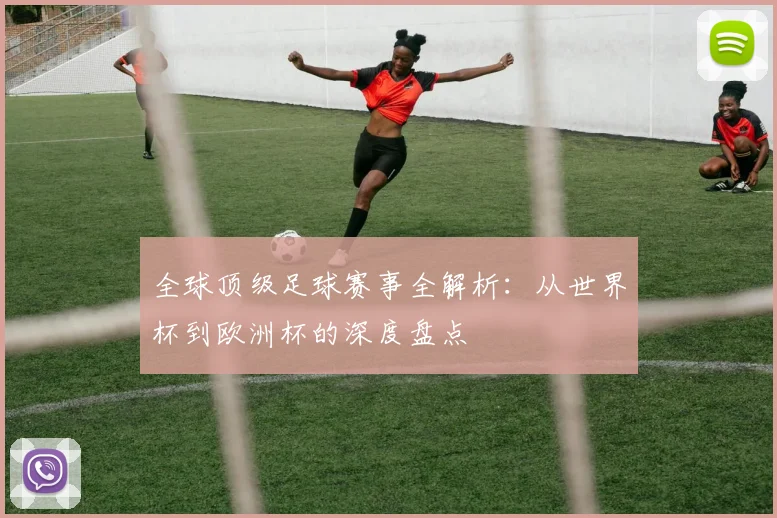 全球顶级足球赛事全解析：从世界杯到欧洲杯的深度盘点