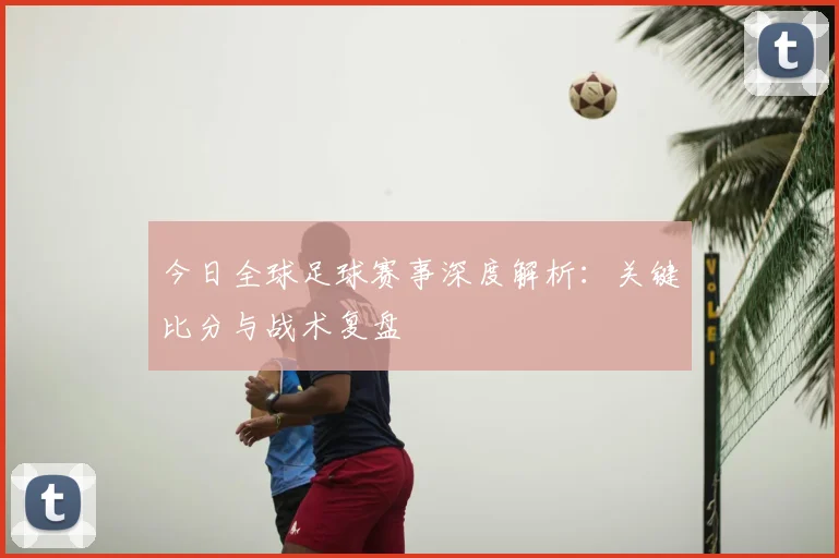 今日全球足球赛事深度解析:关键比分与战术复盘