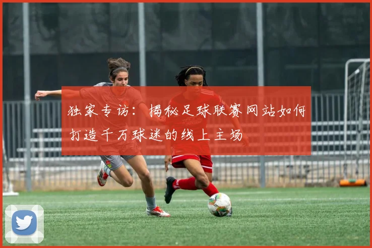独家专访：揭秘足球联赛网站如何打造千万球迷的线上主场