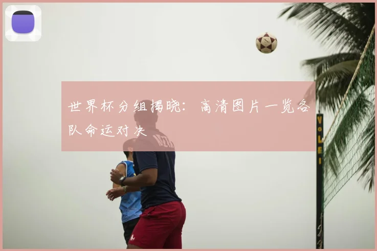 世界杯分组揭晓:高清图片一览各队命运对决
