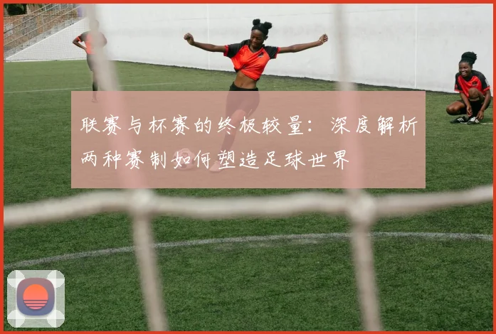 联赛与杯赛的终极较量:深度解析两种赛制如何塑造足球世界